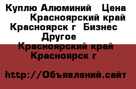 Куплю Алюминий › Цена ­ 60 - Красноярский край, Красноярск г. Бизнес » Другое   . Красноярский край,Красноярск г.